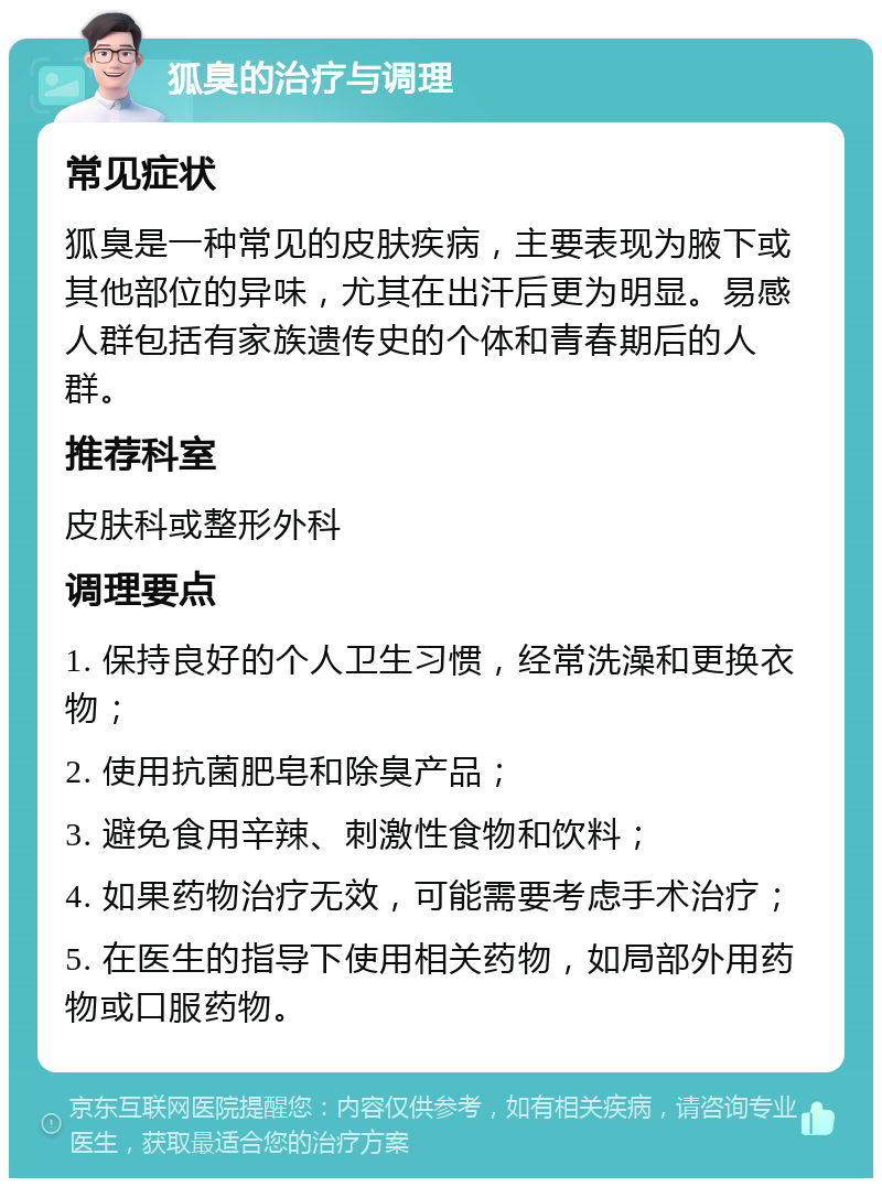 狐臭的治疗与调理 常见症状 狐臭是一种常见的皮肤疾病，主要表现为腋下或其他部位的异味，尤其在出汗后更为明显。易感人群包括有家族遗传史的个体和青春期后的人群。 推荐科室 皮肤科或整形外科 调理要点 1. 保持良好的个人卫生习惯，经常洗澡和更换衣物； 2. 使用抗菌肥皂和除臭产品； 3. 避免食用辛辣、刺激性食物和饮料； 4. 如果药物治疗无效，可能需要考虑手术治疗； 5. 在医生的指导下使用相关药物，如局部外用药物或口服药物。