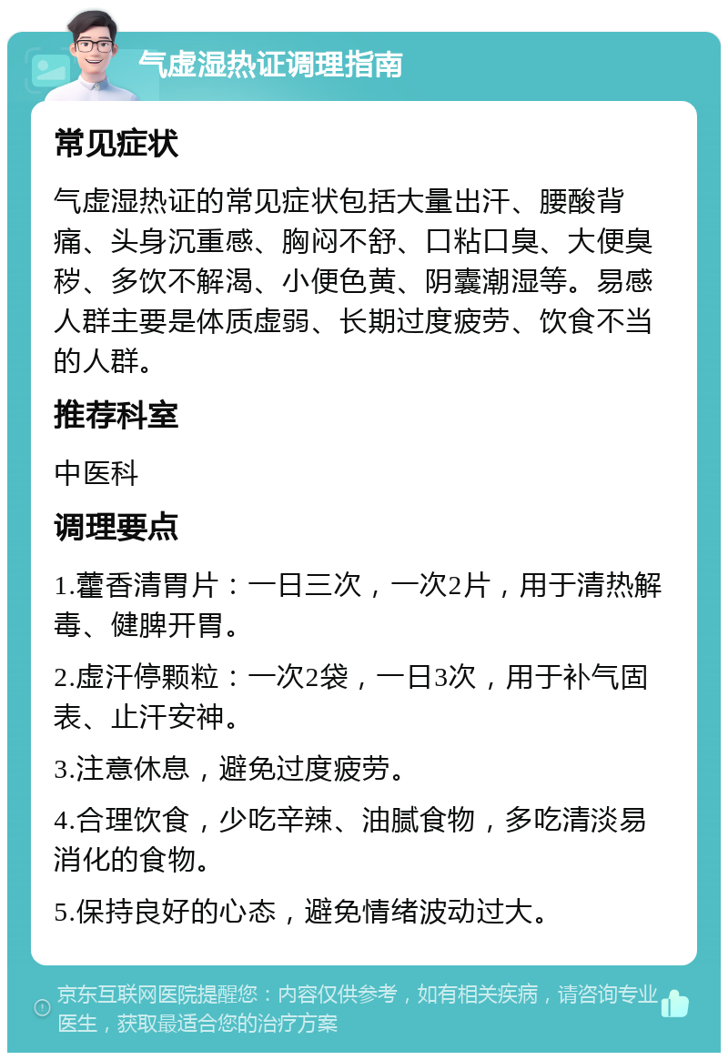 气虚湿热证调理指南 常见症状 气虚湿热证的常见症状包括大量出汗、腰酸背痛、头身沉重感、胸闷不舒、口粘口臭、大便臭秽、多饮不解渴、小便色黄、阴囊潮湿等。易感人群主要是体质虚弱、长期过度疲劳、饮食不当的人群。 推荐科室 中医科 调理要点 1.藿香清胃片：一日三次，一次2片，用于清热解毒、健脾开胃。 2.虚汗停颗粒：一次2袋，一日3次，用于补气固表、止汗安神。 3.注意休息，避免过度疲劳。 4.合理饮食，少吃辛辣、油腻食物，多吃清淡易消化的食物。 5.保持良好的心态，避免情绪波动过大。