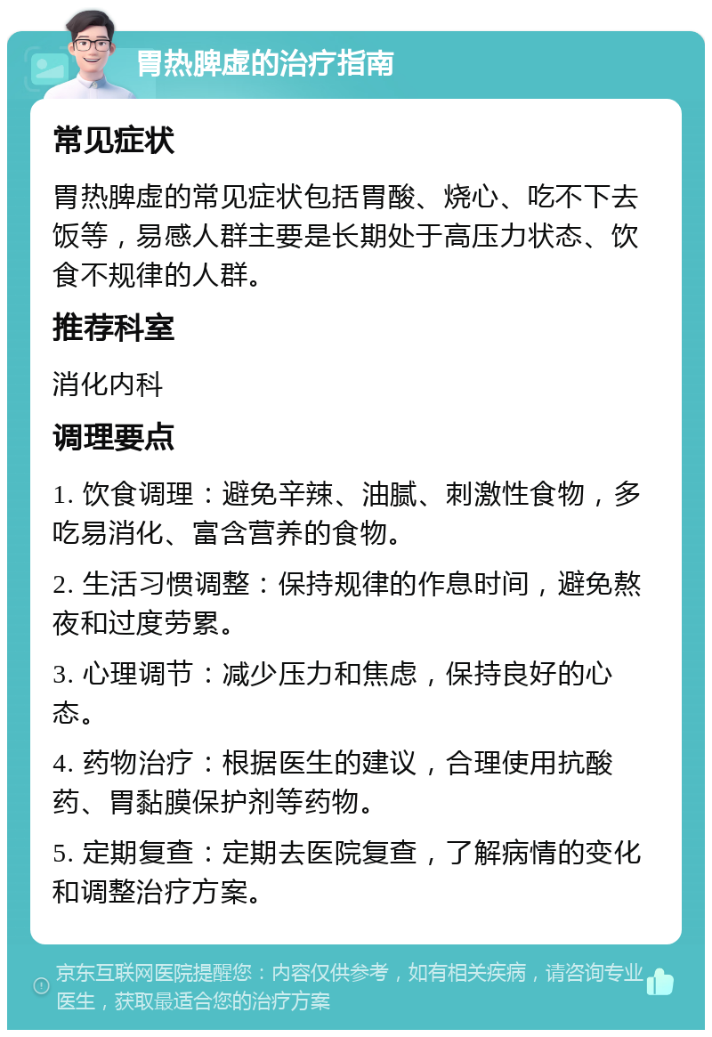 胃热脾虚的治疗指南 常见症状 胃热脾虚的常见症状包括胃酸、烧心、吃不下去饭等，易感人群主要是长期处于高压力状态、饮食不规律的人群。 推荐科室 消化内科 调理要点 1. 饮食调理：避免辛辣、油腻、刺激性食物，多吃易消化、富含营养的食物。 2. 生活习惯调整：保持规律的作息时间，避免熬夜和过度劳累。 3. 心理调节：减少压力和焦虑，保持良好的心态。 4. 药物治疗：根据医生的建议，合理使用抗酸药、胃黏膜保护剂等药物。 5. 定期复查：定期去医院复查，了解病情的变化和调整治疗方案。