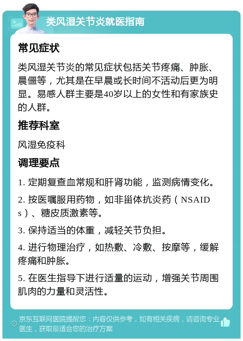 类风湿关节炎就医指南 常见症状 类风湿关节炎的常见症状包括关节疼痛、肿胀、晨僵等，尤其是在早晨或长时间不活动后更为明显。易感人群主要是40岁以上的女性和有家族史的人群。 推荐科室 风湿免疫科 调理要点 1. 定期复查血常规和肝肾功能，监测病情变化。 2. 按医嘱服用药物，如非甾体抗炎药（NSAIDs）、糖皮质激素等。 3. 保持适当的体重，减轻关节负担。 4. 进行物理治疗，如热敷、冷敷、按摩等，缓解疼痛和肿胀。 5. 在医生指导下进行适量的运动，增强关节周围肌肉的力量和灵活性。