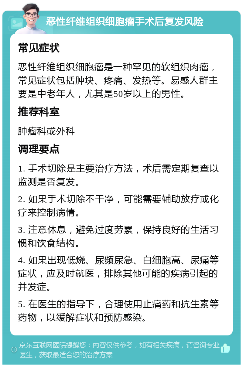 恶性纤维组织细胞瘤手术后复发风险 常见症状 恶性纤维组织细胞瘤是一种罕见的软组织肉瘤，常见症状包括肿块、疼痛、发热等。易感人群主要是中老年人，尤其是50岁以上的男性。 推荐科室 肿瘤科或外科 调理要点 1. 手术切除是主要治疗方法，术后需定期复查以监测是否复发。 2. 如果手术切除不干净，可能需要辅助放疗或化疗来控制病情。 3. 注意休息，避免过度劳累，保持良好的生活习惯和饮食结构。 4. 如果出现低烧、尿频尿急、白细胞高、尿痛等症状，应及时就医，排除其他可能的疾病引起的并发症。 5. 在医生的指导下，合理使用止痛药和抗生素等药物，以缓解症状和预防感染。