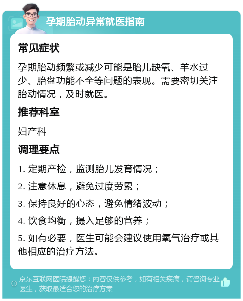 孕期胎动异常就医指南 常见症状 孕期胎动频繁或减少可能是胎儿缺氧、羊水过少、胎盘功能不全等问题的表现。需要密切关注胎动情况，及时就医。 推荐科室 妇产科 调理要点 1. 定期产检，监测胎儿发育情况； 2. 注意休息，避免过度劳累； 3. 保持良好的心态，避免情绪波动； 4. 饮食均衡，摄入足够的营养； 5. 如有必要，医生可能会建议使用氧气治疗或其他相应的治疗方法。