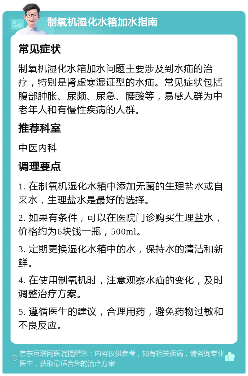 制氧机湿化水箱加水指南 常见症状 制氧机湿化水箱加水问题主要涉及到水疝的治疗，特别是肾虚寒湿证型的水疝。常见症状包括腹部肿胀、尿频、尿急、腰酸等，易感人群为中老年人和有慢性疾病的人群。 推荐科室 中医内科 调理要点 1. 在制氧机湿化水箱中添加无菌的生理盐水或自来水，生理盐水是最好的选择。 2. 如果有条件，可以在医院门诊购买生理盐水，价格约为6块钱一瓶，500ml。 3. 定期更换湿化水箱中的水，保持水的清洁和新鲜。 4. 在使用制氧机时，注意观察水疝的变化，及时调整治疗方案。 5. 遵循医生的建议，合理用药，避免药物过敏和不良反应。