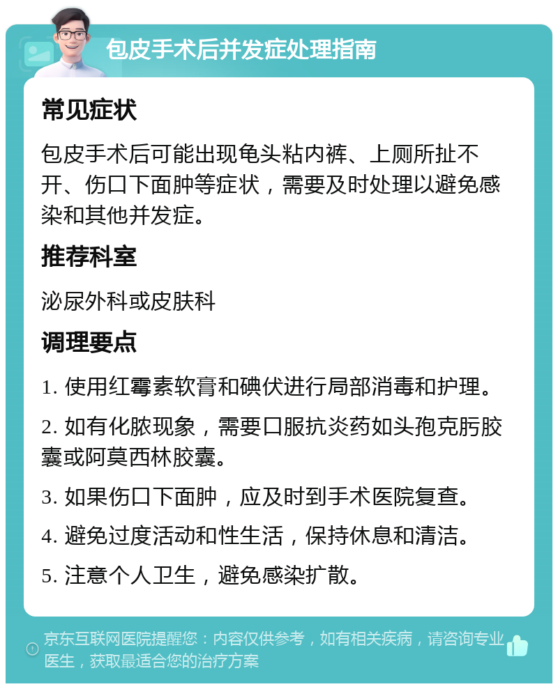 包皮手术后并发症处理指南 常见症状 包皮手术后可能出现龟头粘内裤、上厕所扯不开、伤口下面肿等症状，需要及时处理以避免感染和其他并发症。 推荐科室 泌尿外科或皮肤科 调理要点 1. 使用红霉素软膏和碘伏进行局部消毒和护理。 2. 如有化脓现象，需要口服抗炎药如头孢克肟胶囊或阿莫西林胶囊。 3. 如果伤口下面肿，应及时到手术医院复查。 4. 避免过度活动和性生活，保持休息和清洁。 5. 注意个人卫生，避免感染扩散。