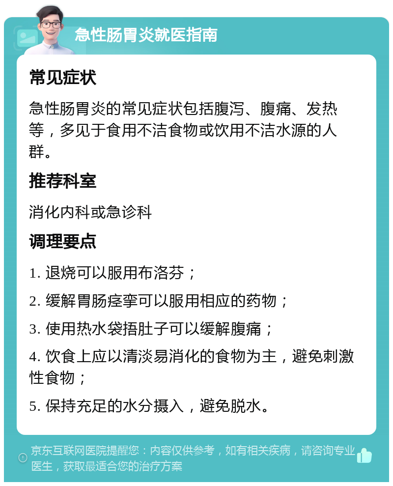 急性肠胃炎就医指南 常见症状 急性肠胃炎的常见症状包括腹泻、腹痛、发热等，多见于食用不洁食物或饮用不洁水源的人群。 推荐科室 消化内科或急诊科 调理要点 1. 退烧可以服用布洛芬； 2. 缓解胃肠痉挛可以服用相应的药物； 3. 使用热水袋捂肚子可以缓解腹痛； 4. 饮食上应以清淡易消化的食物为主，避免刺激性食物； 5. 保持充足的水分摄入，避免脱水。