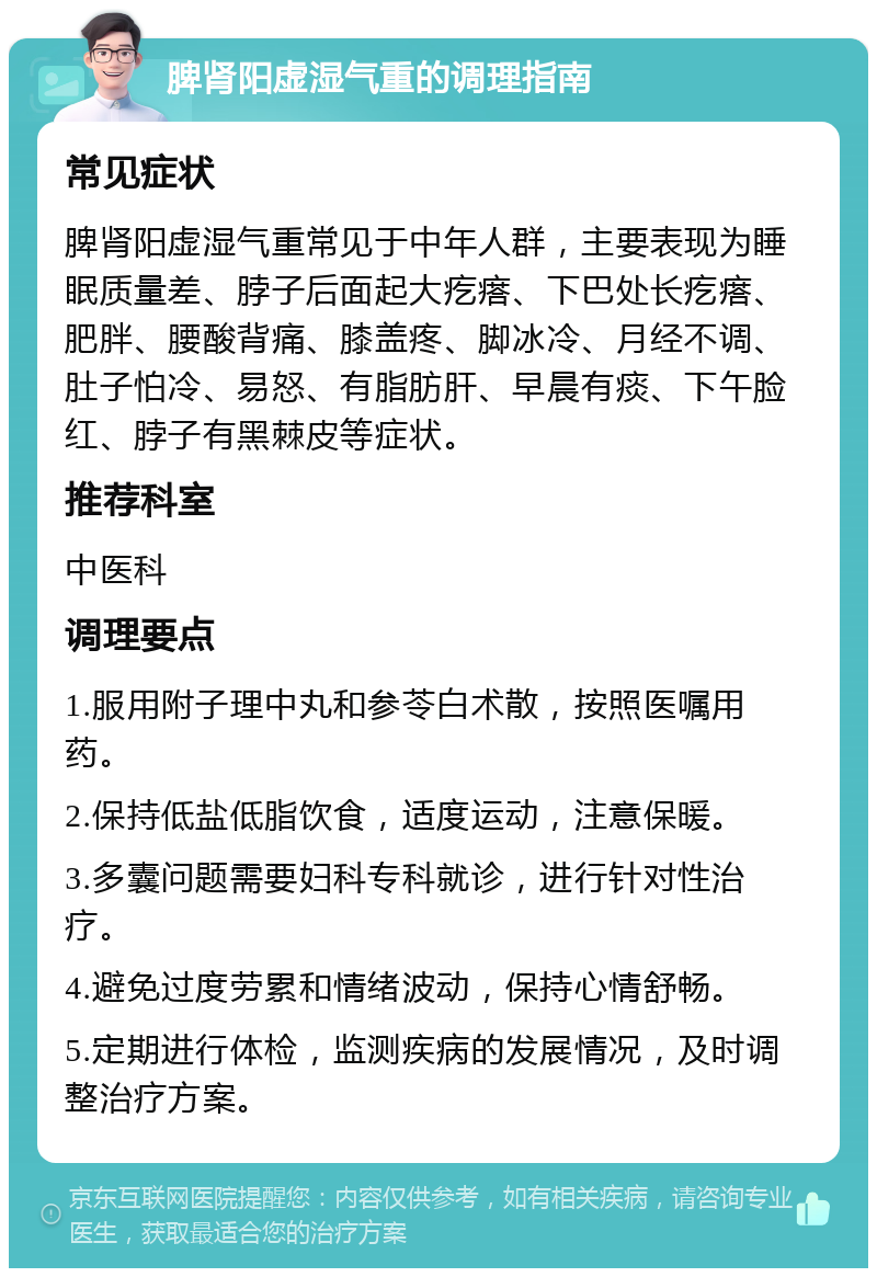 脾肾阳虚湿气重的调理指南 常见症状 脾肾阳虚湿气重常见于中年人群，主要表现为睡眠质量差、脖子后面起大疙瘩、下巴处长疙瘩、肥胖、腰酸背痛、膝盖疼、脚冰冷、月经不调、肚子怕冷、易怒、有脂肪肝、早晨有痰、下午脸红、脖子有黑棘皮等症状。 推荐科室 中医科 调理要点 1.服用附子理中丸和参苓白术散，按照医嘱用药。 2.保持低盐低脂饮食，适度运动，注意保暖。 3.多囊问题需要妇科专科就诊，进行针对性治疗。 4.避免过度劳累和情绪波动，保持心情舒畅。 5.定期进行体检，监测疾病的发展情况，及时调整治疗方案。