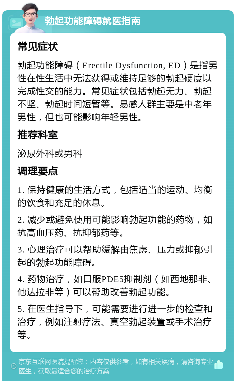 勃起功能障碍就医指南 常见症状 勃起功能障碍（Erectile Dysfunction, ED）是指男性在性生活中无法获得或维持足够的勃起硬度以完成性交的能力。常见症状包括勃起无力、勃起不坚、勃起时间短暂等。易感人群主要是中老年男性，但也可能影响年轻男性。 推荐科室 泌尿外科或男科 调理要点 1. 保持健康的生活方式，包括适当的运动、均衡的饮食和充足的休息。 2. 减少或避免使用可能影响勃起功能的药物，如抗高血压药、抗抑郁药等。 3. 心理治疗可以帮助缓解由焦虑、压力或抑郁引起的勃起功能障碍。 4. 药物治疗，如口服PDE5抑制剂（如西地那非、他达拉非等）可以帮助改善勃起功能。 5. 在医生指导下，可能需要进行进一步的检查和治疗，例如注射疗法、真空勃起装置或手术治疗等。