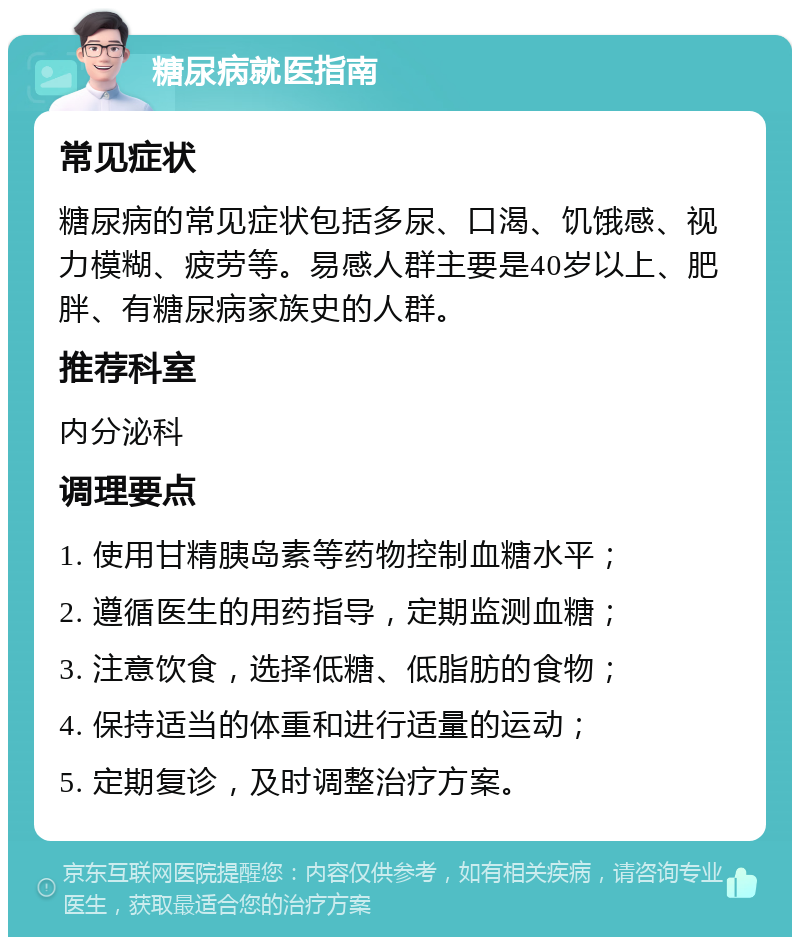 糖尿病就医指南 常见症状 糖尿病的常见症状包括多尿、口渴、饥饿感、视力模糊、疲劳等。易感人群主要是40岁以上、肥胖、有糖尿病家族史的人群。 推荐科室 内分泌科 调理要点 1. 使用甘精胰岛素等药物控制血糖水平； 2. 遵循医生的用药指导，定期监测血糖； 3. 注意饮食，选择低糖、低脂肪的食物； 4. 保持适当的体重和进行适量的运动； 5. 定期复诊，及时调整治疗方案。