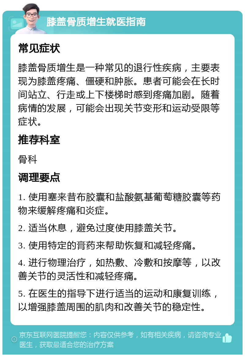 膝盖骨质增生就医指南 常见症状 膝盖骨质增生是一种常见的退行性疾病，主要表现为膝盖疼痛、僵硬和肿胀。患者可能会在长时间站立、行走或上下楼梯时感到疼痛加剧。随着病情的发展，可能会出现关节变形和运动受限等症状。 推荐科室 骨科 调理要点 1. 使用塞来昔布胶囊和盐酸氨基葡萄糖胶囊等药物来缓解疼痛和炎症。 2. 适当休息，避免过度使用膝盖关节。 3. 使用特定的膏药来帮助恢复和减轻疼痛。 4. 进行物理治疗，如热敷、冷敷和按摩等，以改善关节的灵活性和减轻疼痛。 5. 在医生的指导下进行适当的运动和康复训练，以增强膝盖周围的肌肉和改善关节的稳定性。