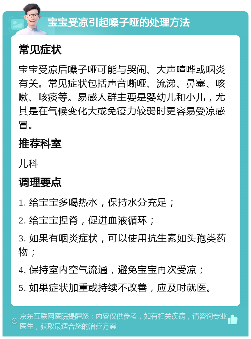 宝宝受凉引起嗓子哑的处理方法 常见症状 宝宝受凉后嗓子哑可能与哭闹、大声喧哗或咽炎有关。常见症状包括声音嘶哑、流涕、鼻塞、咳嗽、咳痰等。易感人群主要是婴幼儿和小儿，尤其是在气候变化大或免疫力较弱时更容易受凉感冒。 推荐科室 儿科 调理要点 1. 给宝宝多喝热水，保持水分充足； 2. 给宝宝捏脊，促进血液循环； 3. 如果有咽炎症状，可以使用抗生素如头孢类药物； 4. 保持室内空气流通，避免宝宝再次受凉； 5. 如果症状加重或持续不改善，应及时就医。