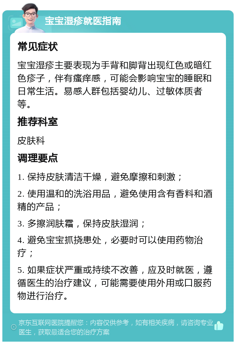 宝宝湿疹就医指南 常见症状 宝宝湿疹主要表现为手背和脚背出现红色或暗红色疹子，伴有瘙痒感，可能会影响宝宝的睡眠和日常生活。易感人群包括婴幼儿、过敏体质者等。 推荐科室 皮肤科 调理要点 1. 保持皮肤清洁干燥，避免摩擦和刺激； 2. 使用温和的洗浴用品，避免使用含有香料和酒精的产品； 3. 多擦润肤霜，保持皮肤湿润； 4. 避免宝宝抓挠患处，必要时可以使用药物治疗； 5. 如果症状严重或持续不改善，应及时就医，遵循医生的治疗建议，可能需要使用外用或口服药物进行治疗。