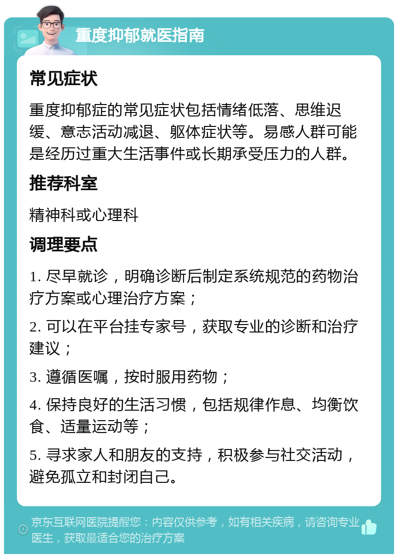 重度抑郁就医指南 常见症状 重度抑郁症的常见症状包括情绪低落、思维迟缓、意志活动减退、躯体症状等。易感人群可能是经历过重大生活事件或长期承受压力的人群。 推荐科室 精神科或心理科 调理要点 1. 尽早就诊，明确诊断后制定系统规范的药物治疗方案或心理治疗方案； 2. 可以在平台挂专家号，获取专业的诊断和治疗建议； 3. 遵循医嘱，按时服用药物； 4. 保持良好的生活习惯，包括规律作息、均衡饮食、适量运动等； 5. 寻求家人和朋友的支持，积极参与社交活动，避免孤立和封闭自己。