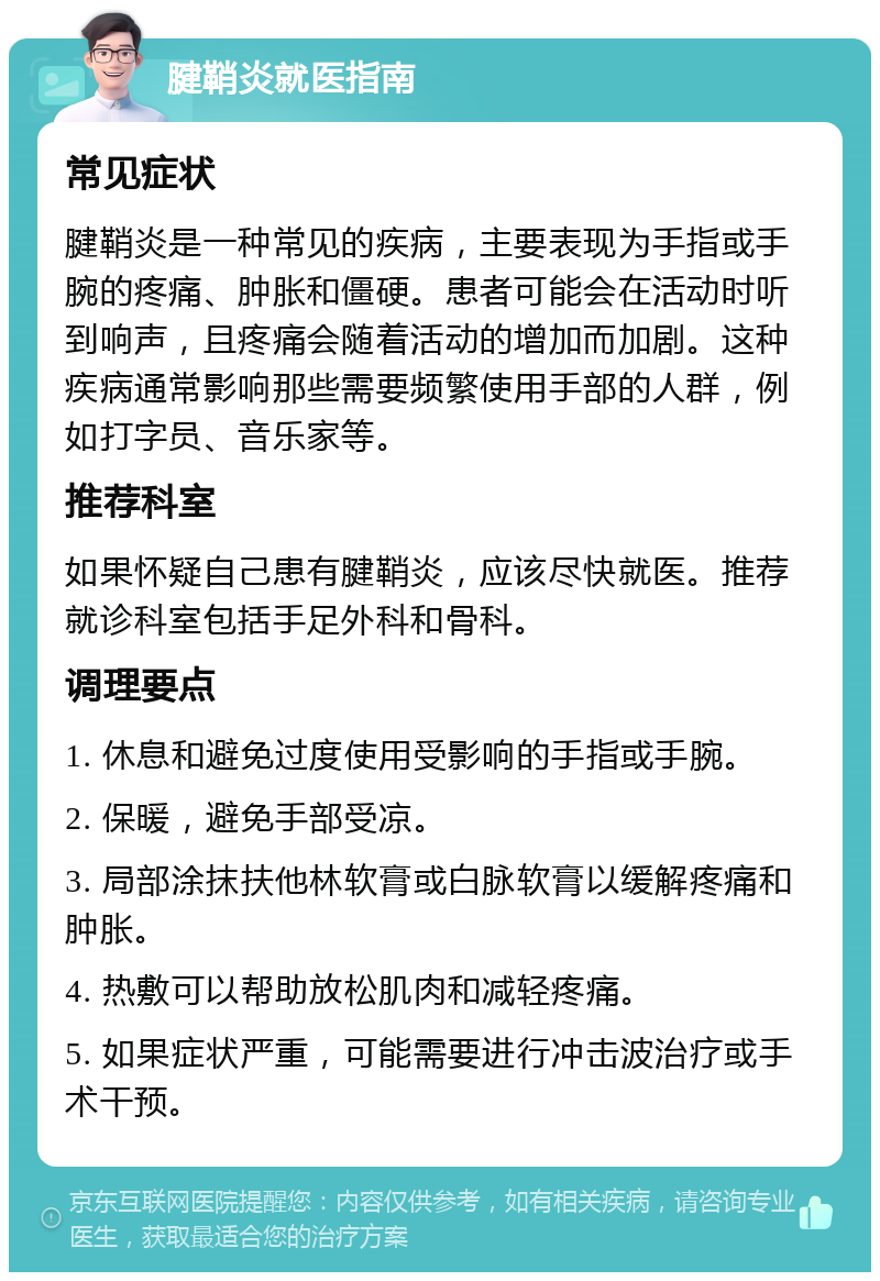 腱鞘炎就医指南 常见症状 腱鞘炎是一种常见的疾病，主要表现为手指或手腕的疼痛、肿胀和僵硬。患者可能会在活动时听到响声，且疼痛会随着活动的增加而加剧。这种疾病通常影响那些需要频繁使用手部的人群，例如打字员、音乐家等。 推荐科室 如果怀疑自己患有腱鞘炎，应该尽快就医。推荐就诊科室包括手足外科和骨科。 调理要点 1. 休息和避免过度使用受影响的手指或手腕。 2. 保暖，避免手部受凉。 3. 局部涂抹扶他林软膏或白脉软膏以缓解疼痛和肿胀。 4. 热敷可以帮助放松肌肉和减轻疼痛。 5. 如果症状严重，可能需要进行冲击波治疗或手术干预。