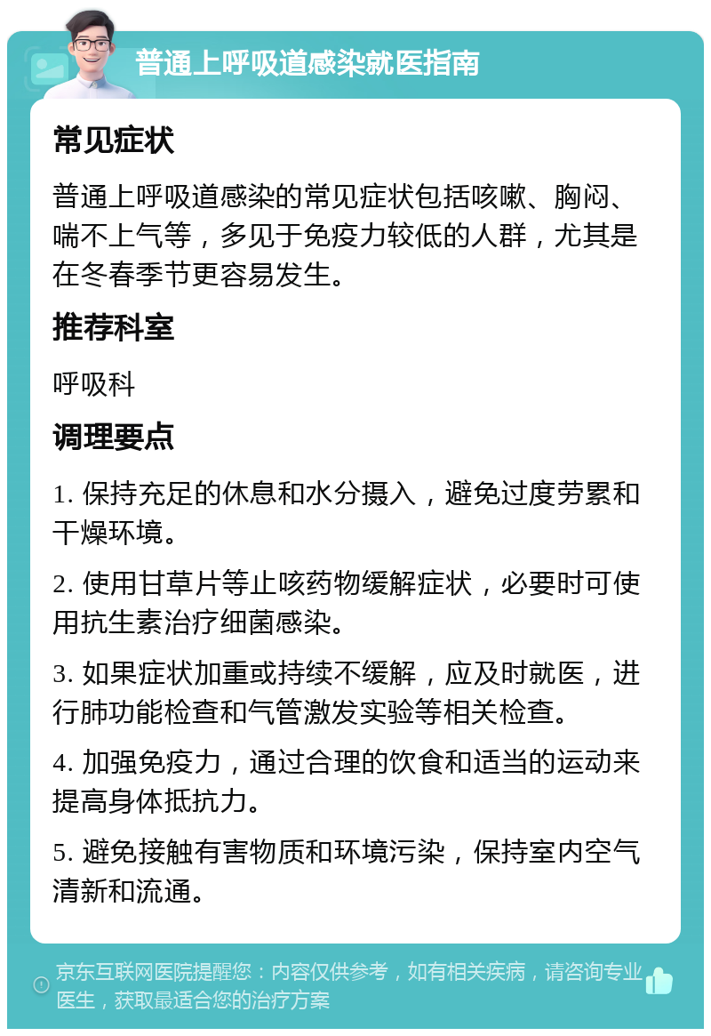 普通上呼吸道感染就医指南 常见症状 普通上呼吸道感染的常见症状包括咳嗽、胸闷、喘不上气等，多见于免疫力较低的人群，尤其是在冬春季节更容易发生。 推荐科室 呼吸科 调理要点 1. 保持充足的休息和水分摄入，避免过度劳累和干燥环境。 2. 使用甘草片等止咳药物缓解症状，必要时可使用抗生素治疗细菌感染。 3. 如果症状加重或持续不缓解，应及时就医，进行肺功能检查和气管激发实验等相关检查。 4. 加强免疫力，通过合理的饮食和适当的运动来提高身体抵抗力。 5. 避免接触有害物质和环境污染，保持室内空气清新和流通。