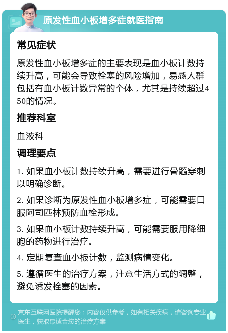 原发性血小板增多症就医指南 常见症状 原发性血小板增多症的主要表现是血小板计数持续升高，可能会导致栓塞的风险增加，易感人群包括有血小板计数异常的个体，尤其是持续超过450的情况。 推荐科室 血液科 调理要点 1. 如果血小板计数持续升高，需要进行骨髓穿刺以明确诊断。 2. 如果诊断为原发性血小板增多症，可能需要口服阿司匹林预防血栓形成。 3. 如果血小板计数持续升高，可能需要服用降细胞的药物进行治疗。 4. 定期复查血小板计数，监测病情变化。 5. 遵循医生的治疗方案，注意生活方式的调整，避免诱发栓塞的因素。