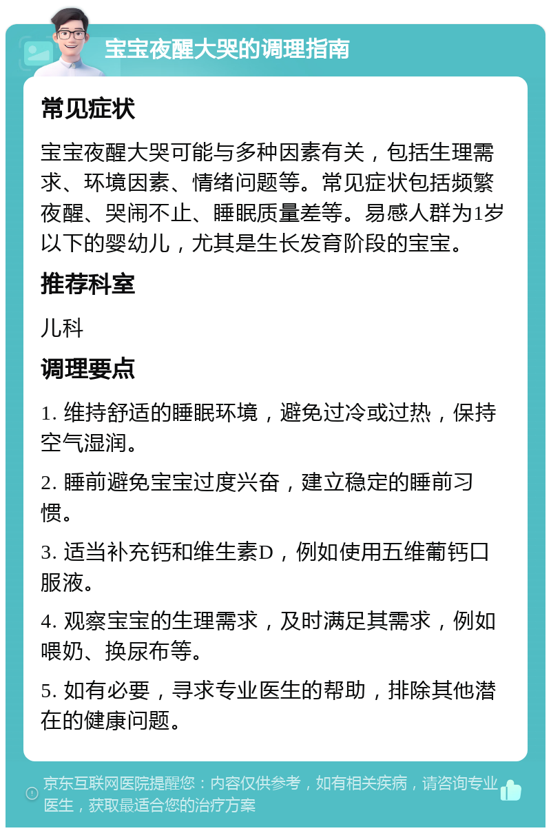 宝宝夜醒大哭的调理指南 常见症状 宝宝夜醒大哭可能与多种因素有关，包括生理需求、环境因素、情绪问题等。常见症状包括频繁夜醒、哭闹不止、睡眠质量差等。易感人群为1岁以下的婴幼儿，尤其是生长发育阶段的宝宝。 推荐科室 儿科 调理要点 1. 维持舒适的睡眠环境，避免过冷或过热，保持空气湿润。 2. 睡前避免宝宝过度兴奋，建立稳定的睡前习惯。 3. 适当补充钙和维生素D，例如使用五维葡钙口服液。 4. 观察宝宝的生理需求，及时满足其需求，例如喂奶、换尿布等。 5. 如有必要，寻求专业医生的帮助，排除其他潜在的健康问题。