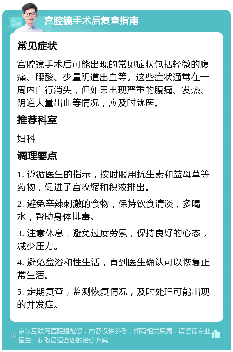 宫腔镜手术后复查指南 常见症状 宫腔镜手术后可能出现的常见症状包括轻微的腹痛、腰酸、少量阴道出血等。这些症状通常在一周内自行消失，但如果出现严重的腹痛、发热、阴道大量出血等情况，应及时就医。 推荐科室 妇科 调理要点 1. 遵循医生的指示，按时服用抗生素和益母草等药物，促进子宫收缩和积液排出。 2. 避免辛辣刺激的食物，保持饮食清淡，多喝水，帮助身体排毒。 3. 注意休息，避免过度劳累，保持良好的心态，减少压力。 4. 避免盆浴和性生活，直到医生确认可以恢复正常生活。 5. 定期复查，监测恢复情况，及时处理可能出现的并发症。