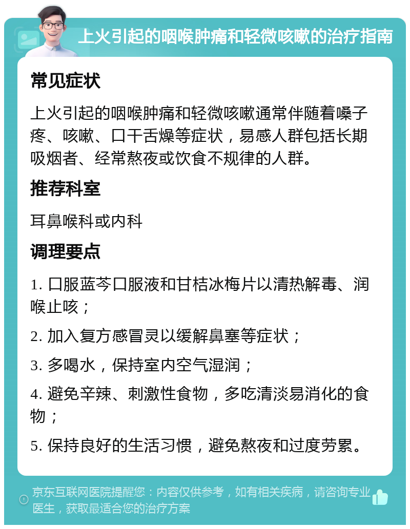 上火引起的咽喉肿痛和轻微咳嗽的治疗指南 常见症状 上火引起的咽喉肿痛和轻微咳嗽通常伴随着嗓子疼、咳嗽、口干舌燥等症状，易感人群包括长期吸烟者、经常熬夜或饮食不规律的人群。 推荐科室 耳鼻喉科或内科 调理要点 1. 口服蓝芩口服液和甘桔冰梅片以清热解毒、润喉止咳； 2. 加入复方感冒灵以缓解鼻塞等症状； 3. 多喝水，保持室内空气湿润； 4. 避免辛辣、刺激性食物，多吃清淡易消化的食物； 5. 保持良好的生活习惯，避免熬夜和过度劳累。