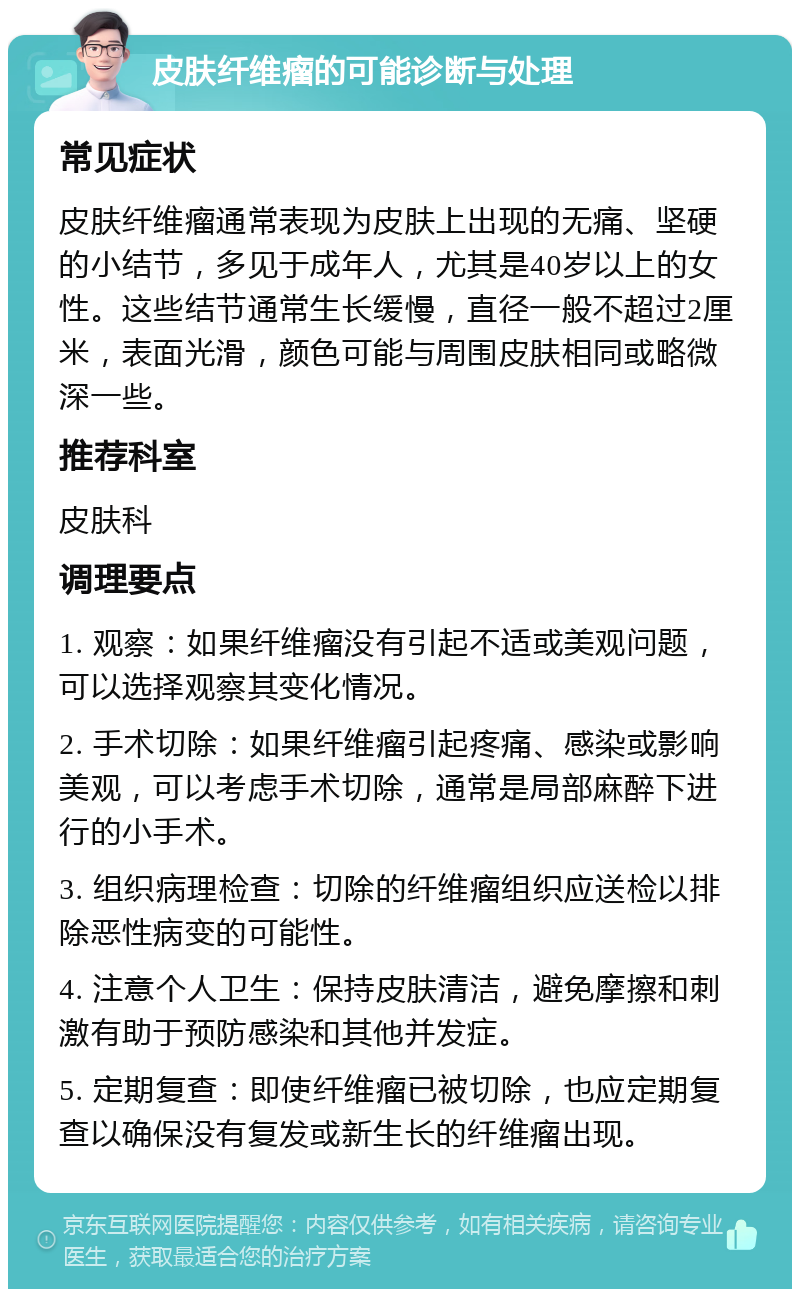 皮肤纤维瘤的可能诊断与处理 常见症状 皮肤纤维瘤通常表现为皮肤上出现的无痛、坚硬的小结节，多见于成年人，尤其是40岁以上的女性。这些结节通常生长缓慢，直径一般不超过2厘米，表面光滑，颜色可能与周围皮肤相同或略微深一些。 推荐科室 皮肤科 调理要点 1. 观察：如果纤维瘤没有引起不适或美观问题，可以选择观察其变化情况。 2. 手术切除：如果纤维瘤引起疼痛、感染或影响美观，可以考虑手术切除，通常是局部麻醉下进行的小手术。 3. 组织病理检查：切除的纤维瘤组织应送检以排除恶性病变的可能性。 4. 注意个人卫生：保持皮肤清洁，避免摩擦和刺激有助于预防感染和其他并发症。 5. 定期复查：即使纤维瘤已被切除，也应定期复查以确保没有复发或新生长的纤维瘤出现。