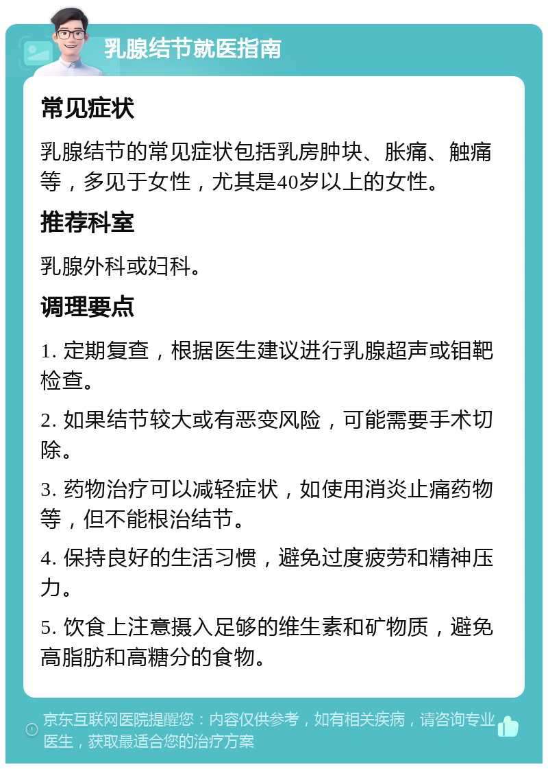 乳腺结节就医指南 常见症状 乳腺结节的常见症状包括乳房肿块、胀痛、触痛等，多见于女性，尤其是40岁以上的女性。 推荐科室 乳腺外科或妇科。 调理要点 1. 定期复查，根据医生建议进行乳腺超声或钼靶检查。 2. 如果结节较大或有恶变风险，可能需要手术切除。 3. 药物治疗可以减轻症状，如使用消炎止痛药物等，但不能根治结节。 4. 保持良好的生活习惯，避免过度疲劳和精神压力。 5. 饮食上注意摄入足够的维生素和矿物质，避免高脂肪和高糖分的食物。