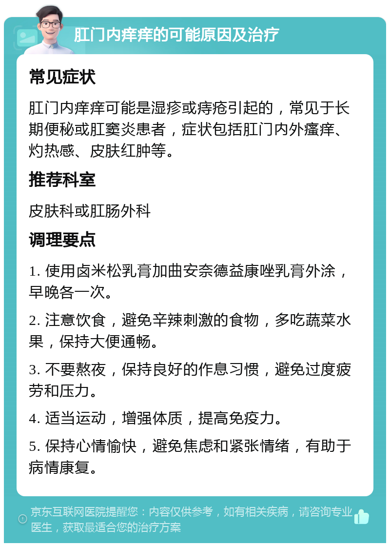 肛门内痒痒的可能原因及治疗 常见症状 肛门内痒痒可能是湿疹或痔疮引起的，常见于长期便秘或肛窦炎患者，症状包括肛门内外瘙痒、灼热感、皮肤红肿等。 推荐科室 皮肤科或肛肠外科 调理要点 1. 使用卤米松乳膏加曲安奈德益康唑乳膏外涂，早晚各一次。 2. 注意饮食，避免辛辣刺激的食物，多吃蔬菜水果，保持大便通畅。 3. 不要熬夜，保持良好的作息习惯，避免过度疲劳和压力。 4. 适当运动，增强体质，提高免疫力。 5. 保持心情愉快，避免焦虑和紧张情绪，有助于病情康复。