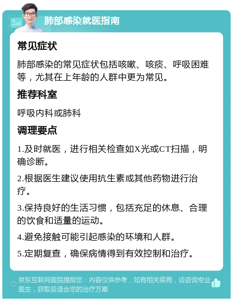 肺部感染就医指南 常见症状 肺部感染的常见症状包括咳嗽、咳痰、呼吸困难等，尤其在上年龄的人群中更为常见。 推荐科室 呼吸内科或肺科 调理要点 1.及时就医，进行相关检查如X光或CT扫描，明确诊断。 2.根据医生建议使用抗生素或其他药物进行治疗。 3.保持良好的生活习惯，包括充足的休息、合理的饮食和适量的运动。 4.避免接触可能引起感染的环境和人群。 5.定期复查，确保病情得到有效控制和治疗。