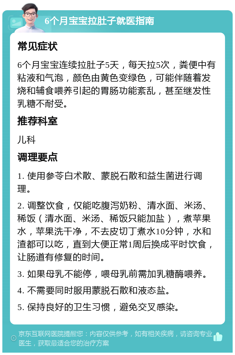 6个月宝宝拉肚子就医指南 常见症状 6个月宝宝连续拉肚子5天，每天拉5次，粪便中有粘液和气泡，颜色由黄色变绿色，可能伴随着发烧和辅食喂养引起的胃肠功能紊乱，甚至继发性乳糖不耐受。 推荐科室 儿科 调理要点 1. 使用参苓白术散、蒙脱石散和益生菌进行调理。 2. 调整饮食，仅能吃腹泻奶粉、清水面、米汤、稀饭（清水面、米汤、稀饭只能加盐），煮苹果水，苹果洗干净，不去皮切丁煮水10分钟，水和渣都可以吃，直到大便正常1周后换成平时饮食，让肠道有修复的时间。 3. 如果母乳不能停，喂母乳前需加乳糖酶喂养。 4. 不需要同时服用蒙脱石散和液态盐。 5. 保持良好的卫生习惯，避免交叉感染。