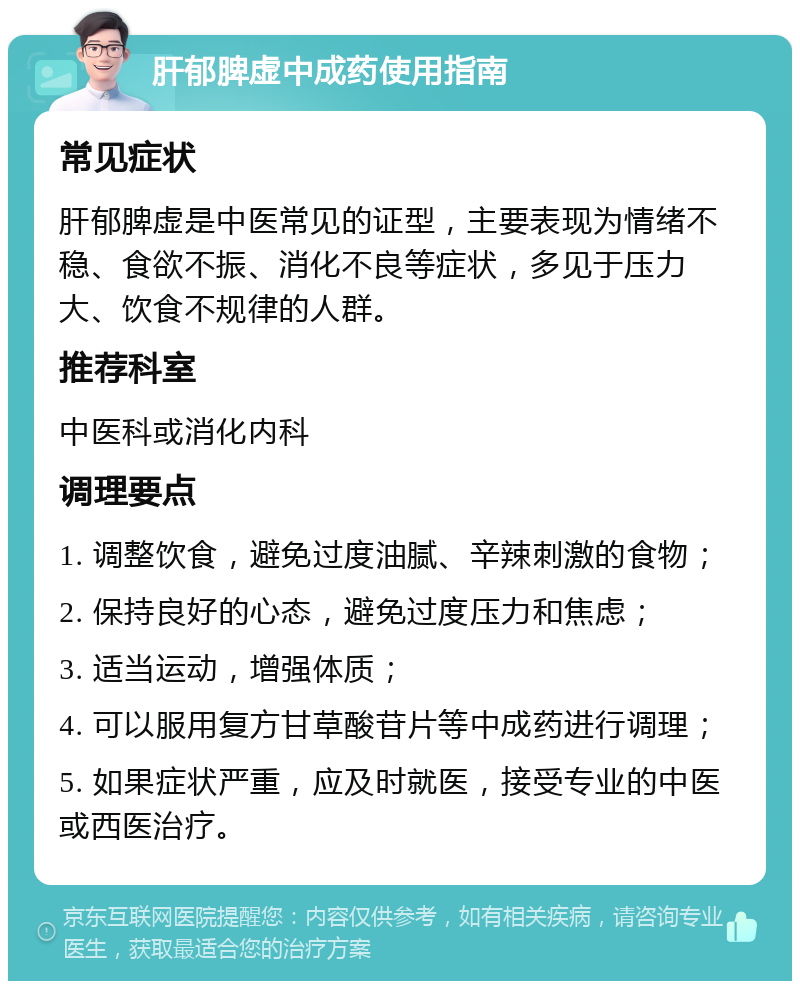 肝郁脾虚中成药使用指南 常见症状 肝郁脾虚是中医常见的证型，主要表现为情绪不稳、食欲不振、消化不良等症状，多见于压力大、饮食不规律的人群。 推荐科室 中医科或消化内科 调理要点 1. 调整饮食，避免过度油腻、辛辣刺激的食物； 2. 保持良好的心态，避免过度压力和焦虑； 3. 适当运动，增强体质； 4. 可以服用复方甘草酸苷片等中成药进行调理； 5. 如果症状严重，应及时就医，接受专业的中医或西医治疗。