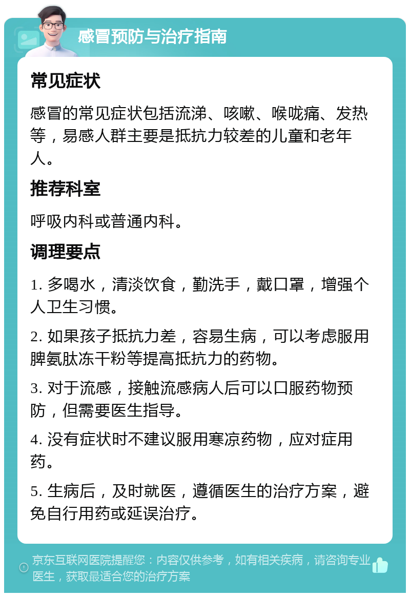 感冒预防与治疗指南 常见症状 感冒的常见症状包括流涕、咳嗽、喉咙痛、发热等，易感人群主要是抵抗力较差的儿童和老年人。 推荐科室 呼吸内科或普通内科。 调理要点 1. 多喝水，清淡饮食，勤洗手，戴口罩，增强个人卫生习惯。 2. 如果孩子抵抗力差，容易生病，可以考虑服用脾氨肽冻干粉等提高抵抗力的药物。 3. 对于流感，接触流感病人后可以口服药物预防，但需要医生指导。 4. 没有症状时不建议服用寒凉药物，应对症用药。 5. 生病后，及时就医，遵循医生的治疗方案，避免自行用药或延误治疗。