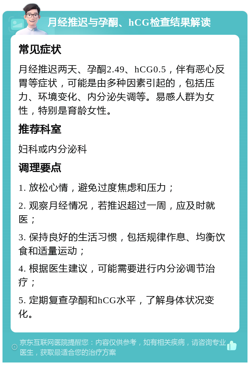 月经推迟与孕酮、hCG检查结果解读 常见症状 月经推迟两天、孕酮2.49、hCG0.5，伴有恶心反胃等症状，可能是由多种因素引起的，包括压力、环境变化、内分泌失调等。易感人群为女性，特别是育龄女性。 推荐科室 妇科或内分泌科 调理要点 1. 放松心情，避免过度焦虑和压力； 2. 观察月经情况，若推迟超过一周，应及时就医； 3. 保持良好的生活习惯，包括规律作息、均衡饮食和适量运动； 4. 根据医生建议，可能需要进行内分泌调节治疗； 5. 定期复查孕酮和hCG水平，了解身体状况变化。