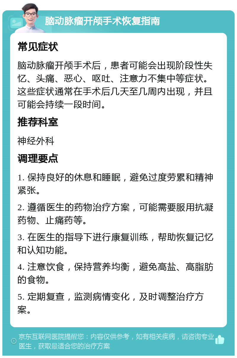 脑动脉瘤开颅手术恢复指南 常见症状 脑动脉瘤开颅手术后，患者可能会出现阶段性失忆、头痛、恶心、呕吐、注意力不集中等症状。这些症状通常在手术后几天至几周内出现，并且可能会持续一段时间。 推荐科室 神经外科 调理要点 1. 保持良好的休息和睡眠，避免过度劳累和精神紧张。 2. 遵循医生的药物治疗方案，可能需要服用抗凝药物、止痛药等。 3. 在医生的指导下进行康复训练，帮助恢复记忆和认知功能。 4. 注意饮食，保持营养均衡，避免高盐、高脂肪的食物。 5. 定期复查，监测病情变化，及时调整治疗方案。