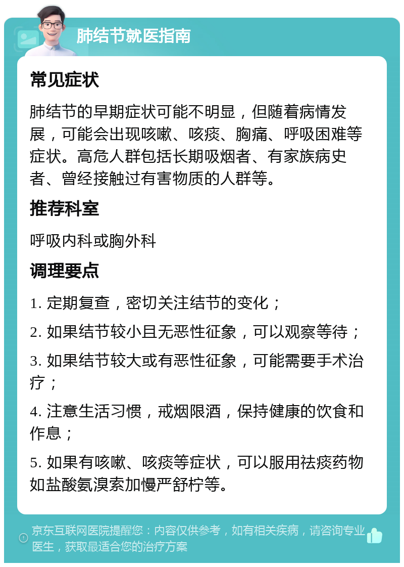 肺结节就医指南 常见症状 肺结节的早期症状可能不明显，但随着病情发展，可能会出现咳嗽、咳痰、胸痛、呼吸困难等症状。高危人群包括长期吸烟者、有家族病史者、曾经接触过有害物质的人群等。 推荐科室 呼吸内科或胸外科 调理要点 1. 定期复查，密切关注结节的变化； 2. 如果结节较小且无恶性征象，可以观察等待； 3. 如果结节较大或有恶性征象，可能需要手术治疗； 4. 注意生活习惯，戒烟限酒，保持健康的饮食和作息； 5. 如果有咳嗽、咳痰等症状，可以服用祛痰药物如盐酸氨溴索加慢严舒柠等。