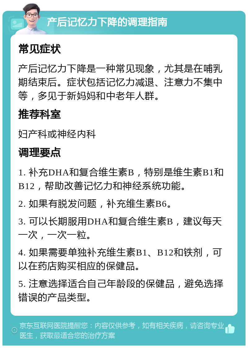 产后记忆力下降的调理指南 常见症状 产后记忆力下降是一种常见现象，尤其是在哺乳期结束后。症状包括记忆力减退、注意力不集中等，多见于新妈妈和中老年人群。 推荐科室 妇产科或神经内科 调理要点 1. 补充DHA和复合维生素B，特别是维生素B1和B12，帮助改善记忆力和神经系统功能。 2. 如果有脱发问题，补充维生素B6。 3. 可以长期服用DHA和复合维生素B，建议每天一次，一次一粒。 4. 如果需要单独补充维生素B1、B12和铁剂，可以在药店购买相应的保健品。 5. 注意选择适合自己年龄段的保健品，避免选择错误的产品类型。