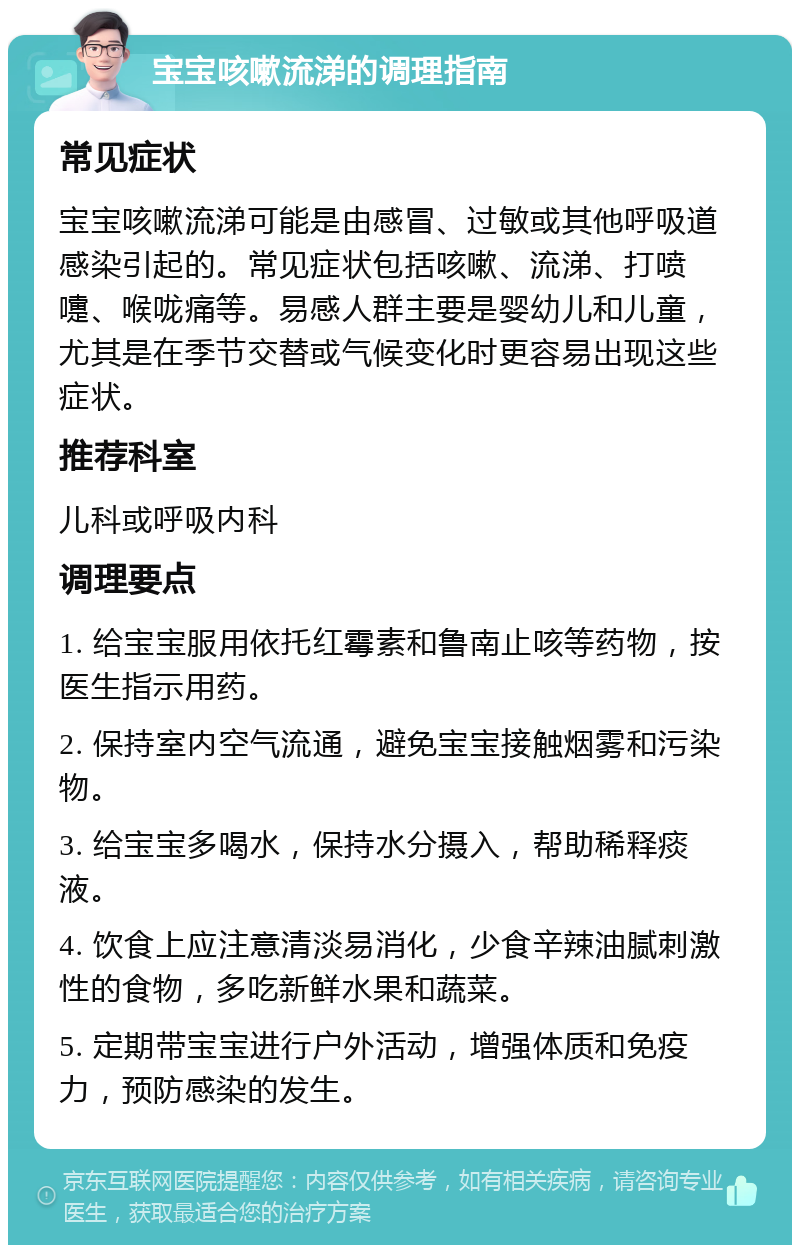 宝宝咳嗽流涕的调理指南 常见症状 宝宝咳嗽流涕可能是由感冒、过敏或其他呼吸道感染引起的。常见症状包括咳嗽、流涕、打喷嚏、喉咙痛等。易感人群主要是婴幼儿和儿童，尤其是在季节交替或气候变化时更容易出现这些症状。 推荐科室 儿科或呼吸内科 调理要点 1. 给宝宝服用依托红霉素和鲁南止咳等药物，按医生指示用药。 2. 保持室内空气流通，避免宝宝接触烟雾和污染物。 3. 给宝宝多喝水，保持水分摄入，帮助稀释痰液。 4. 饮食上应注意清淡易消化，少食辛辣油腻刺激性的食物，多吃新鲜水果和蔬菜。 5. 定期带宝宝进行户外活动，增强体质和免疫力，预防感染的发生。