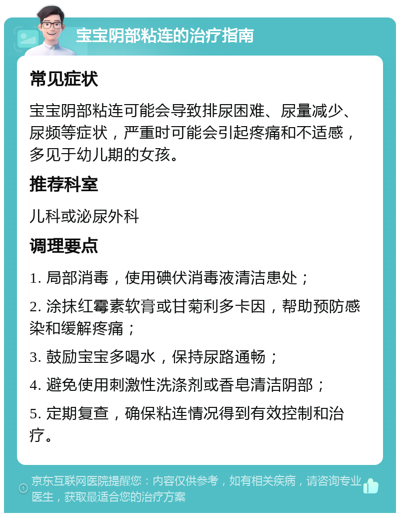 宝宝阴部粘连的治疗指南 常见症状 宝宝阴部粘连可能会导致排尿困难、尿量减少、尿频等症状，严重时可能会引起疼痛和不适感，多见于幼儿期的女孩。 推荐科室 儿科或泌尿外科 调理要点 1. 局部消毒，使用碘伏消毒液清洁患处； 2. 涂抹红霉素软膏或甘菊利多卡因，帮助预防感染和缓解疼痛； 3. 鼓励宝宝多喝水，保持尿路通畅； 4. 避免使用刺激性洗涤剂或香皂清洁阴部； 5. 定期复查，确保粘连情况得到有效控制和治疗。