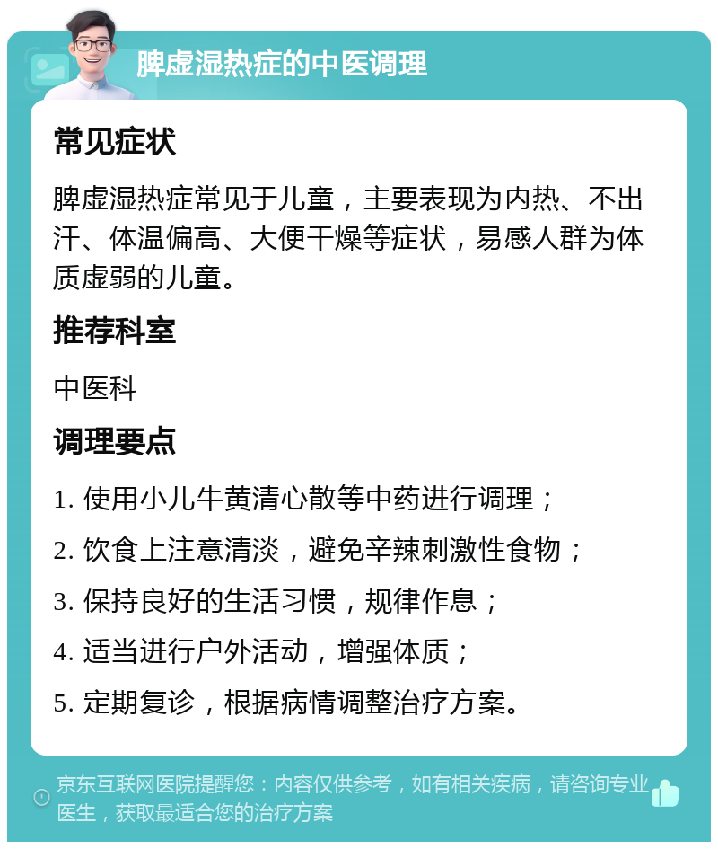 脾虚湿热症的中医调理 常见症状 脾虚湿热症常见于儿童，主要表现为内热、不出汗、体温偏高、大便干燥等症状，易感人群为体质虚弱的儿童。 推荐科室 中医科 调理要点 1. 使用小儿牛黄清心散等中药进行调理； 2. 饮食上注意清淡，避免辛辣刺激性食物； 3. 保持良好的生活习惯，规律作息； 4. 适当进行户外活动，增强体质； 5. 定期复诊，根据病情调整治疗方案。