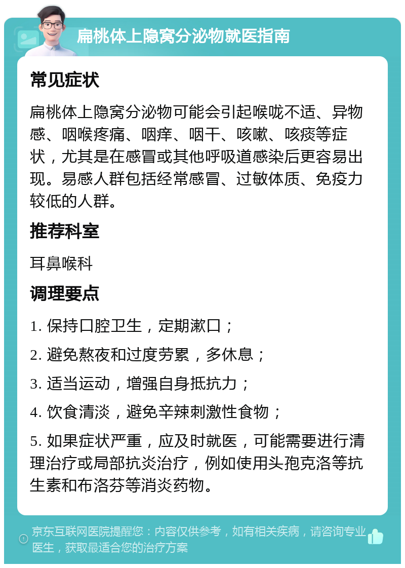 扁桃体上隐窝分泌物就医指南 常见症状 扁桃体上隐窝分泌物可能会引起喉咙不适、异物感、咽喉疼痛、咽痒、咽干、咳嗽、咳痰等症状，尤其是在感冒或其他呼吸道感染后更容易出现。易感人群包括经常感冒、过敏体质、免疫力较低的人群。 推荐科室 耳鼻喉科 调理要点 1. 保持口腔卫生，定期漱口； 2. 避免熬夜和过度劳累，多休息； 3. 适当运动，增强自身抵抗力； 4. 饮食清淡，避免辛辣刺激性食物； 5. 如果症状严重，应及时就医，可能需要进行清理治疗或局部抗炎治疗，例如使用头孢克洛等抗生素和布洛芬等消炎药物。