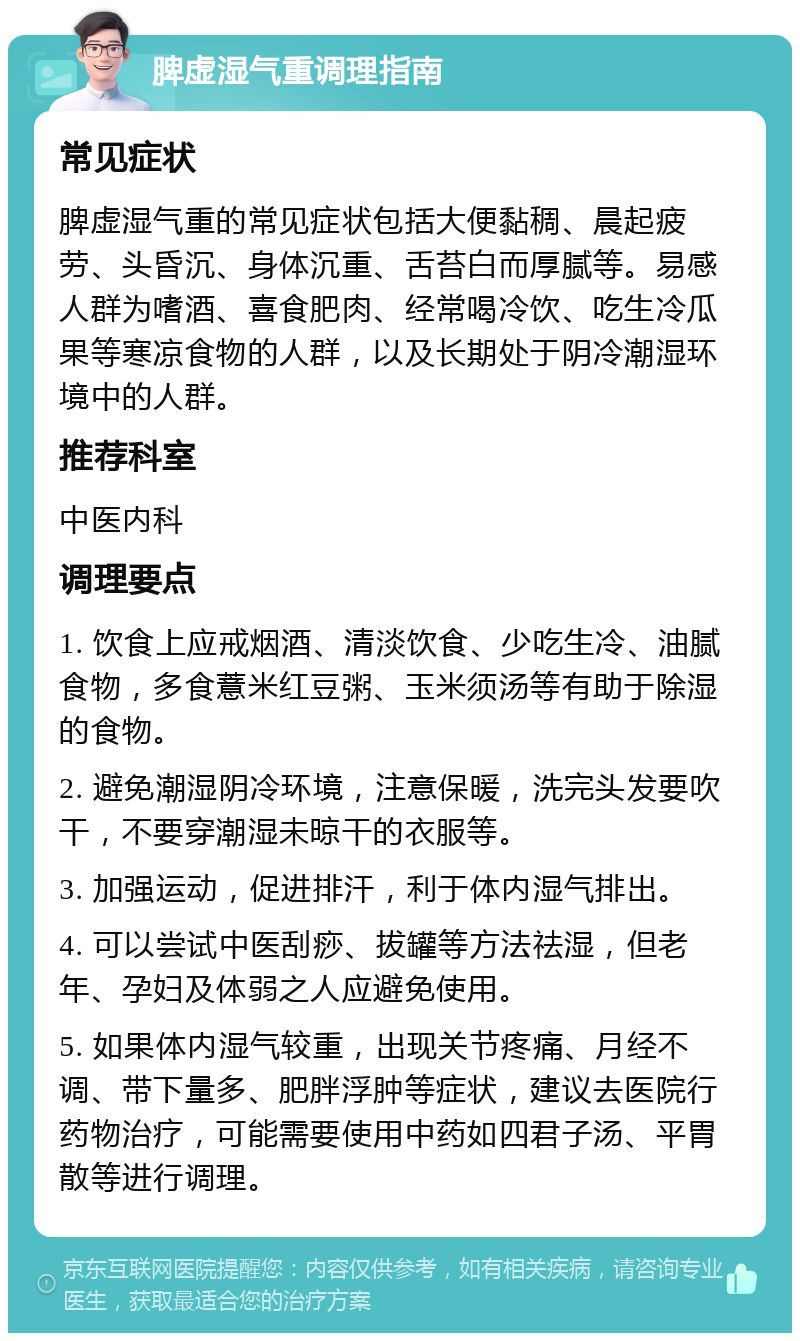 脾虚湿气重调理指南 常见症状 脾虚湿气重的常见症状包括大便黏稠、晨起疲劳、头昏沉、身体沉重、舌苔白而厚腻等。易感人群为嗜酒、喜食肥肉、经常喝冷饮、吃生冷瓜果等寒凉食物的人群，以及长期处于阴冷潮湿环境中的人群。 推荐科室 中医内科 调理要点 1. 饮食上应戒烟酒、清淡饮食、少吃生冷、油腻食物，多食薏米红豆粥、玉米须汤等有助于除湿的食物。 2. 避免潮湿阴冷环境，注意保暖，洗完头发要吹干，不要穿潮湿未晾干的衣服等。 3. 加强运动，促进排汗，利于体内湿气排出。 4. 可以尝试中医刮痧、拔罐等方法祛湿，但老年、孕妇及体弱之人应避免使用。 5. 如果体内湿气较重，出现关节疼痛、月经不调、带下量多、肥胖浮肿等症状，建议去医院行药物治疗，可能需要使用中药如四君子汤、平胃散等进行调理。