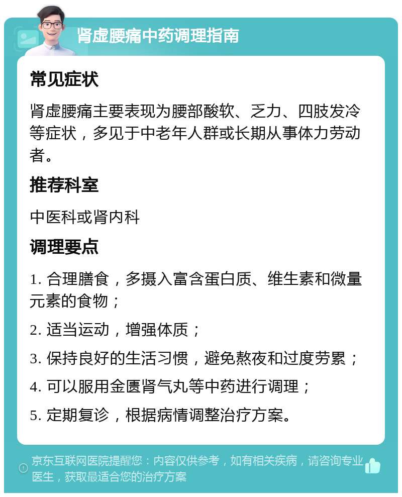 肾虚腰痛中药调理指南 常见症状 肾虚腰痛主要表现为腰部酸软、乏力、四肢发冷等症状，多见于中老年人群或长期从事体力劳动者。 推荐科室 中医科或肾内科 调理要点 1. 合理膳食，多摄入富含蛋白质、维生素和微量元素的食物； 2. 适当运动，增强体质； 3. 保持良好的生活习惯，避免熬夜和过度劳累； 4. 可以服用金匮肾气丸等中药进行调理； 5. 定期复诊，根据病情调整治疗方案。