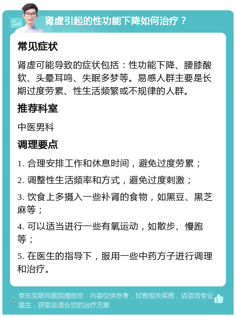 肾虚引起的性功能下降如何治疗？ 常见症状 肾虚可能导致的症状包括：性功能下降、腰膝酸软、头晕耳鸣、失眠多梦等。易感人群主要是长期过度劳累、性生活频繁或不规律的人群。 推荐科室 中医男科 调理要点 1. 合理安排工作和休息时间，避免过度劳累； 2. 调整性生活频率和方式，避免过度刺激； 3. 饮食上多摄入一些补肾的食物，如黑豆、黑芝麻等； 4. 可以适当进行一些有氧运动，如散步、慢跑等； 5. 在医生的指导下，服用一些中药方子进行调理和治疗。