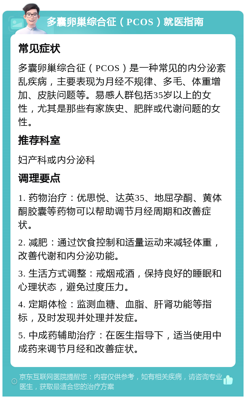 多囊卵巢综合征（PCOS）就医指南 常见症状 多囊卵巢综合征（PCOS）是一种常见的内分泌紊乱疾病，主要表现为月经不规律、多毛、体重增加、皮肤问题等。易感人群包括35岁以上的女性，尤其是那些有家族史、肥胖或代谢问题的女性。 推荐科室 妇产科或内分泌科 调理要点 1. 药物治疗：优思悦、达英35、地屈孕酮、黄体酮胶囊等药物可以帮助调节月经周期和改善症状。 2. 减肥：通过饮食控制和适量运动来减轻体重，改善代谢和内分泌功能。 3. 生活方式调整：戒烟戒酒，保持良好的睡眠和心理状态，避免过度压力。 4. 定期体检：监测血糖、血脂、肝肾功能等指标，及时发现并处理并发症。 5. 中成药辅助治疗：在医生指导下，适当使用中成药来调节月经和改善症状。