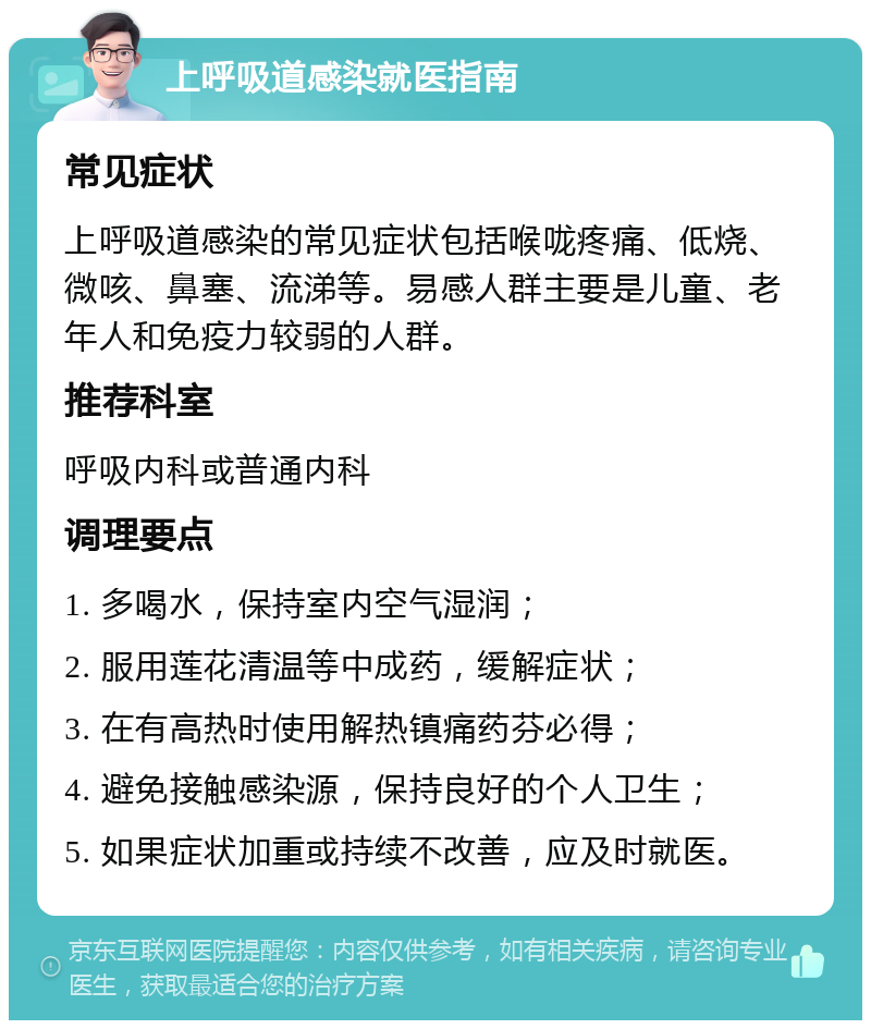 上呼吸道感染就医指南 常见症状 上呼吸道感染的常见症状包括喉咙疼痛、低烧、微咳、鼻塞、流涕等。易感人群主要是儿童、老年人和免疫力较弱的人群。 推荐科室 呼吸内科或普通内科 调理要点 1. 多喝水，保持室内空气湿润； 2. 服用莲花清温等中成药，缓解症状； 3. 在有高热时使用解热镇痛药芬必得； 4. 避免接触感染源，保持良好的个人卫生； 5. 如果症状加重或持续不改善，应及时就医。