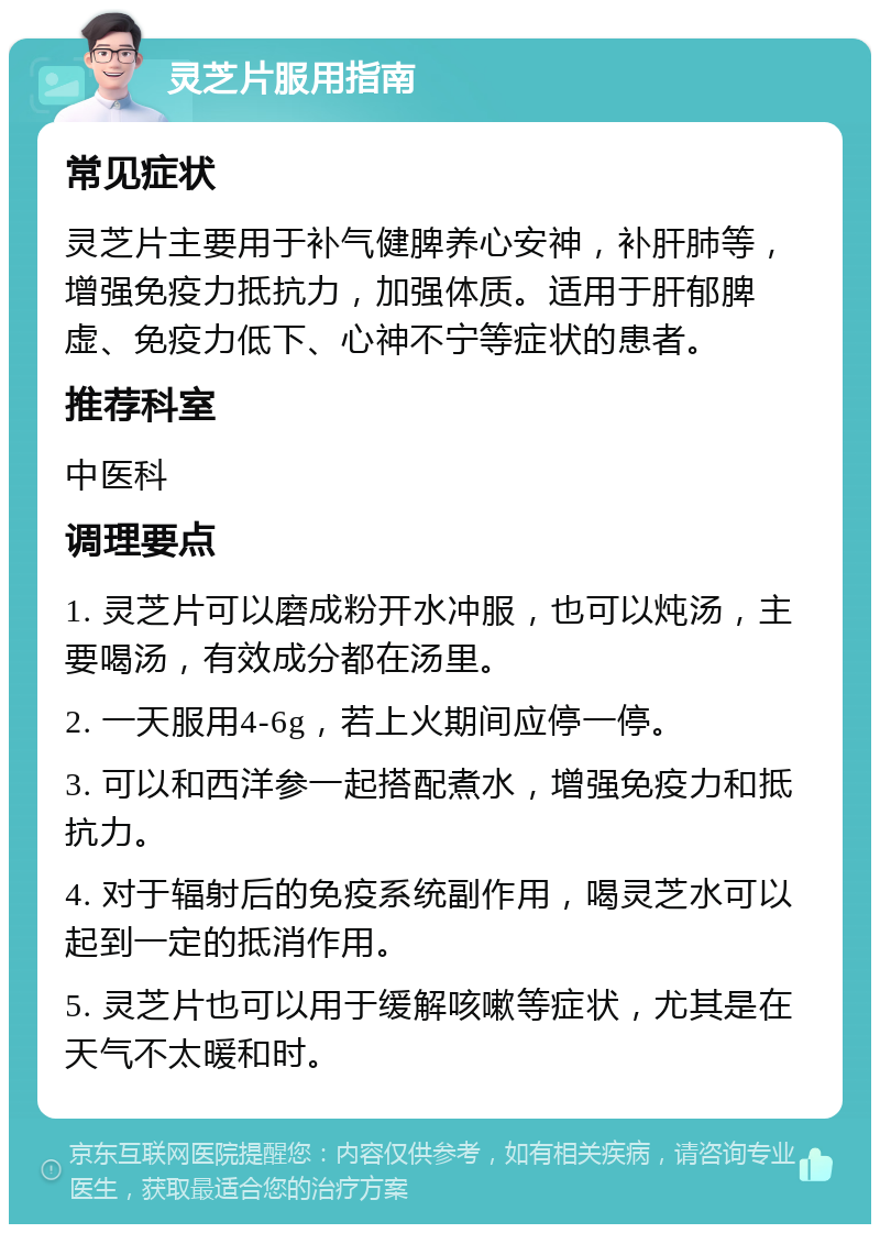 灵芝片服用指南 常见症状 灵芝片主要用于补气健脾养心安神，补肝肺等，增强免疫力抵抗力，加强体质。适用于肝郁脾虚、免疫力低下、心神不宁等症状的患者。 推荐科室 中医科 调理要点 1. 灵芝片可以磨成粉开水冲服，也可以炖汤，主要喝汤，有效成分都在汤里。 2. 一天服用4-6g，若上火期间应停一停。 3. 可以和西洋参一起搭配煮水，增强免疫力和抵抗力。 4. 对于辐射后的免疫系统副作用，喝灵芝水可以起到一定的抵消作用。 5. 灵芝片也可以用于缓解咳嗽等症状，尤其是在天气不太暖和时。