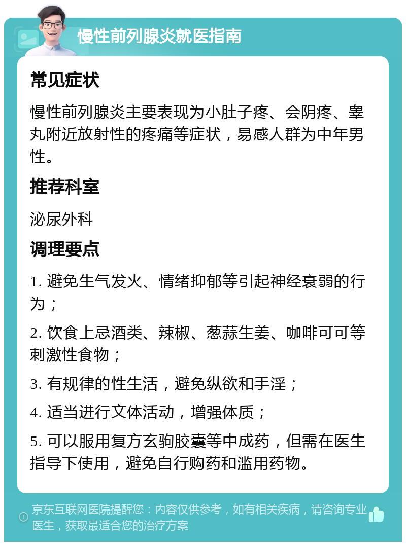 慢性前列腺炎就医指南 常见症状 慢性前列腺炎主要表现为小肚子疼、会阴疼、睾丸附近放射性的疼痛等症状，易感人群为中年男性。 推荐科室 泌尿外科 调理要点 1. 避免生气发火、情绪抑郁等引起神经衰弱的行为； 2. 饮食上忌酒类、辣椒、葱蒜生姜、咖啡可可等刺激性食物； 3. 有规律的性生活，避免纵欲和手淫； 4. 适当进行文体活动，增强体质； 5. 可以服用复方玄驹胶囊等中成药，但需在医生指导下使用，避免自行购药和滥用药物。