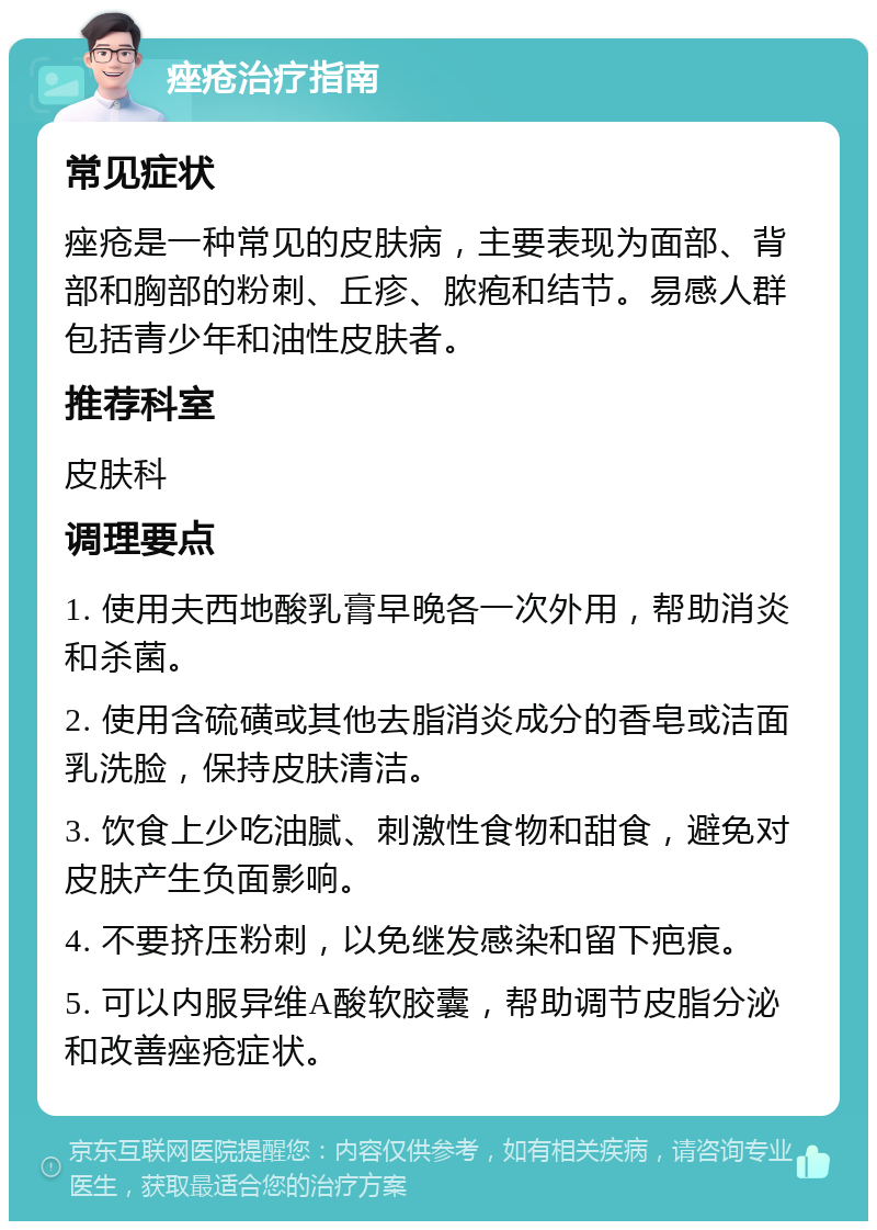 痤疮治疗指南 常见症状 痤疮是一种常见的皮肤病，主要表现为面部、背部和胸部的粉刺、丘疹、脓疱和结节。易感人群包括青少年和油性皮肤者。 推荐科室 皮肤科 调理要点 1. 使用夫西地酸乳膏早晚各一次外用，帮助消炎和杀菌。 2. 使用含硫磺或其他去脂消炎成分的香皂或洁面乳洗脸，保持皮肤清洁。 3. 饮食上少吃油腻、刺激性食物和甜食，避免对皮肤产生负面影响。 4. 不要挤压粉刺，以免继发感染和留下疤痕。 5. 可以内服异维A酸软胶囊，帮助调节皮脂分泌和改善痤疮症状。