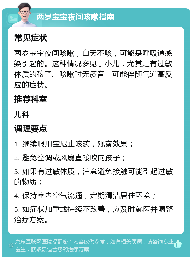 两岁宝宝夜间咳嗽指南 常见症状 两岁宝宝夜间咳嗽，白天不咳，可能是呼吸道感染引起的。这种情况多见于小儿，尤其是有过敏体质的孩子。咳嗽时无痰音，可能伴随气道高反应的症状。 推荐科室 儿科 调理要点 1. 继续服用宝尼止咳药，观察效果； 2. 避免空调或风扇直接吹向孩子； 3. 如果有过敏体质，注意避免接触可能引起过敏的物质； 4. 保持室内空气流通，定期清洁居住环境； 5. 如症状加重或持续不改善，应及时就医并调整治疗方案。