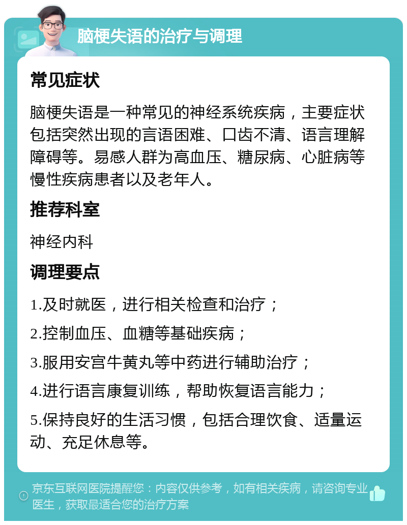 脑梗失语的治疗与调理 常见症状 脑梗失语是一种常见的神经系统疾病，主要症状包括突然出现的言语困难、口齿不清、语言理解障碍等。易感人群为高血压、糖尿病、心脏病等慢性疾病患者以及老年人。 推荐科室 神经内科 调理要点 1.及时就医，进行相关检查和治疗； 2.控制血压、血糖等基础疾病； 3.服用安宫牛黄丸等中药进行辅助治疗； 4.进行语言康复训练，帮助恢复语言能力； 5.保持良好的生活习惯，包括合理饮食、适量运动、充足休息等。