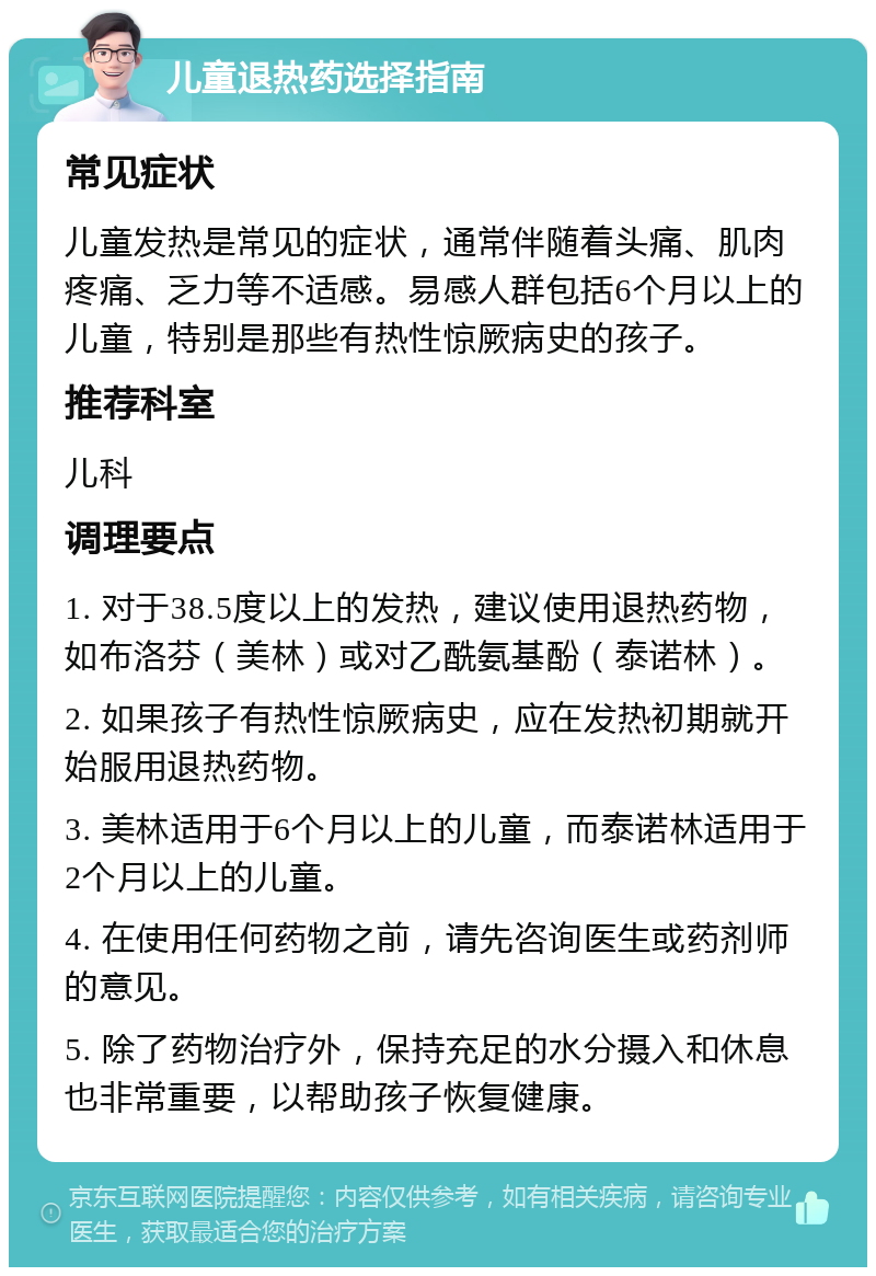 儿童退热药选择指南 常见症状 儿童发热是常见的症状，通常伴随着头痛、肌肉疼痛、乏力等不适感。易感人群包括6个月以上的儿童，特别是那些有热性惊厥病史的孩子。 推荐科室 儿科 调理要点 1. 对于38.5度以上的发热，建议使用退热药物，如布洛芬（美林）或对乙酰氨基酚（泰诺林）。 2. 如果孩子有热性惊厥病史，应在发热初期就开始服用退热药物。 3. 美林适用于6个月以上的儿童，而泰诺林适用于2个月以上的儿童。 4. 在使用任何药物之前，请先咨询医生或药剂师的意见。 5. 除了药物治疗外，保持充足的水分摄入和休息也非常重要，以帮助孩子恢复健康。