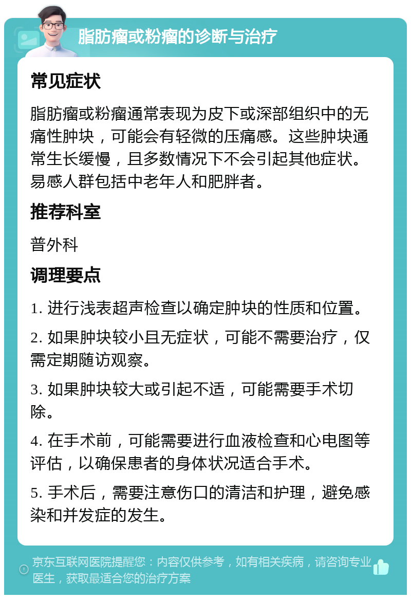 脂肪瘤或粉瘤的诊断与治疗 常见症状 脂肪瘤或粉瘤通常表现为皮下或深部组织中的无痛性肿块，可能会有轻微的压痛感。这些肿块通常生长缓慢，且多数情况下不会引起其他症状。易感人群包括中老年人和肥胖者。 推荐科室 普外科 调理要点 1. 进行浅表超声检查以确定肿块的性质和位置。 2. 如果肿块较小且无症状，可能不需要治疗，仅需定期随访观察。 3. 如果肿块较大或引起不适，可能需要手术切除。 4. 在手术前，可能需要进行血液检查和心电图等评估，以确保患者的身体状况适合手术。 5. 手术后，需要注意伤口的清洁和护理，避免感染和并发症的发生。