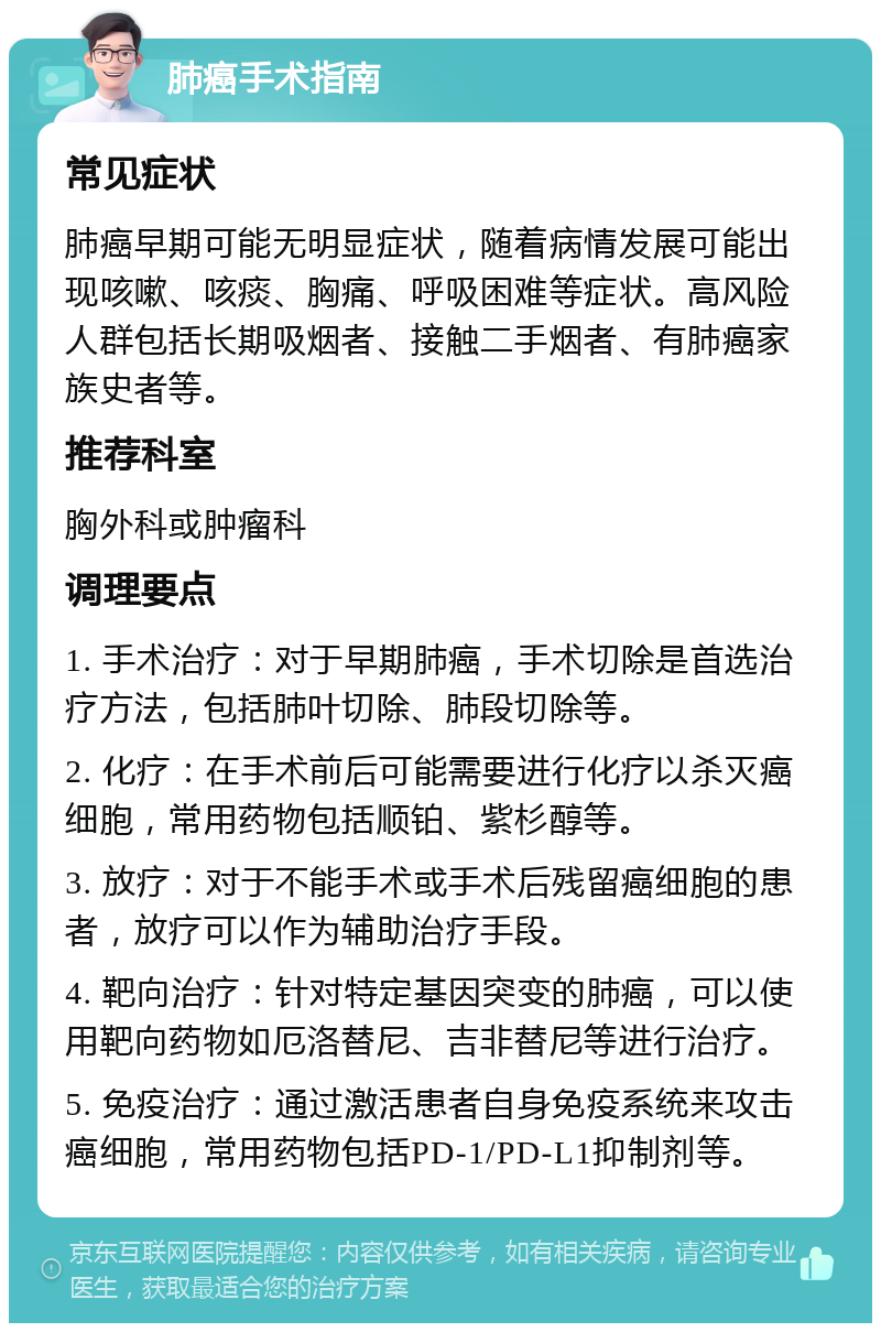 肺癌手术指南 常见症状 肺癌早期可能无明显症状，随着病情发展可能出现咳嗽、咳痰、胸痛、呼吸困难等症状。高风险人群包括长期吸烟者、接触二手烟者、有肺癌家族史者等。 推荐科室 胸外科或肿瘤科 调理要点 1. 手术治疗：对于早期肺癌，手术切除是首选治疗方法，包括肺叶切除、肺段切除等。 2. 化疗：在手术前后可能需要进行化疗以杀灭癌细胞，常用药物包括顺铂、紫杉醇等。 3. 放疗：对于不能手术或手术后残留癌细胞的患者，放疗可以作为辅助治疗手段。 4. 靶向治疗：针对特定基因突变的肺癌，可以使用靶向药物如厄洛替尼、吉非替尼等进行治疗。 5. 免疫治疗：通过激活患者自身免疫系统来攻击癌细胞，常用药物包括PD-1/PD-L1抑制剂等。